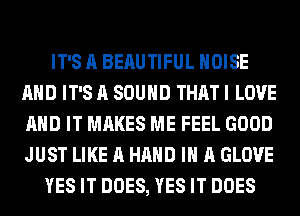 IT'S A BEAUTIFUL NOISE
AND IT'S A SOUND THAT I LOVE
AND IT MAKES ME FEEL GOOD
JUST LIKE A HAND IN A GLOVE

YES IT DOES, YES IT DOES