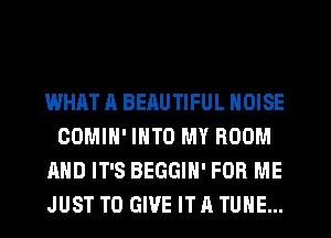 WHATA BEAUTIFUL NOISE
COMIH' INTO MY ROOM
AND IT'S BEGGIH' FOR ME
JUST TO GIVE IT A TUNE...