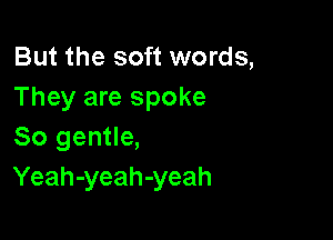 But the soft words,
They are spoke

So gentle,
Yeah-yeah-yeah