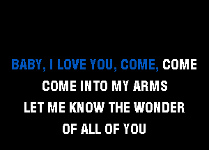 BABY, I LOVE YOU, COME, COME
COME INTO MY ARMS
LET ME KNOW THE WONDER
OF ALL OF YOU