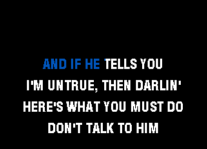 AND IF HE TELLS YOU
I'M UHTRUE, THEH DARLIH'
HERE'S WHAT YOU MUST DO

DON'T TALK TO HIM