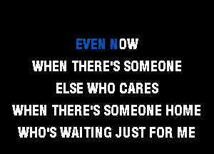 EVEN HOW
WHEN THERE'S SOMEONE
ELSE WHO CARES
WHEN THERE'S SOMEONE HOME
WHO'S WAITING JUST FOR ME
