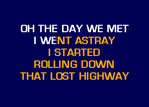 OH THE DAY WE MET
I WENT ASTRAY
I STARTED
ROLLING DOWN
THAT LOST HIGHWAY