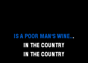 IS A POOR MAN'S WINE...
IN THE COUNTRY
IN THE COUNTRY