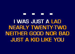 I WAS JUST A LAD
NEARLY TWENTY-TWO
NEITHER GOOD NOR BAD

JUST A KID LIKE YOU