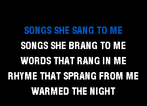 SONGS SHE SANG TO ME
SONGS SHE BRAHG TO ME
WORDS THAT HANG IN ME

RHYME THAT SPRAHG FROM ME
WARMED THE NIGHT