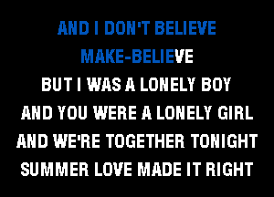 AND I DON'T BELIEVE
MAKE-BELIEUE
BUT I WAS A LONELY BOY
AND YOU WERE A LONELY GIRL
AND WE'RE TOGETHER TONIGHT
SUMMER LOVE MADE IT RIGHT