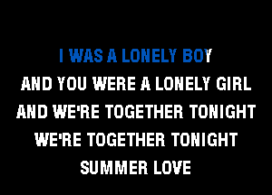 I WAS A LONELY BOY
AND YOU WERE A LONELY GIRL
AND WE'RE TOGETHER TONIGHT
WE'RE TOGETHER TONIGHT
SUMMER LOVE
