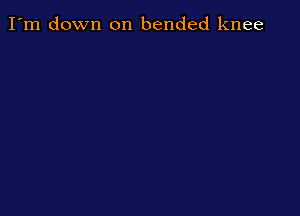 I'm down on bended knee