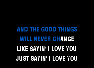 AND THE GOOD THINGS
WILL NEVER CHANGE
LIKE SAYIH'I LOVE YOU

JUST SAYIH' I LOVE YOU I