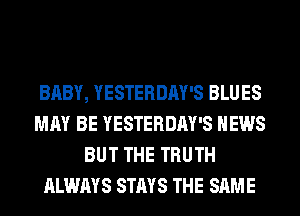 BABY, YESTERDAY'S BLUES
MAY BE YESTERDAY'S NEWS
BUT THE TRUTH
ALWAYS STAYS THE SAME