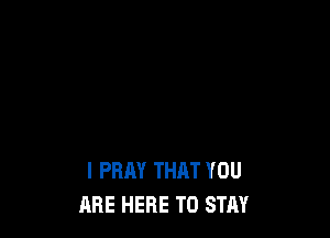 I PRAY THAT YOU
ARE HERE TO STAY