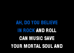 AH, DO YOU BELIEVE

IN ROCK MID ROLL
CAN MUSIC SAVE
YOUR MORTAL SOUL AND