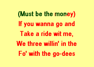 (Must be the money)
If you wanna go and
Take a ride wit me,

We three willin' in the
F0' with the go-dees