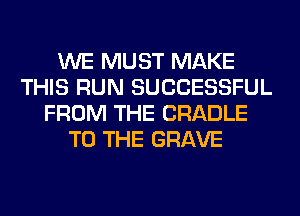 WE MUST MAKE
THIS RUN SUCCESSFUL
FROM THE CRADLE
TO THE GRAVE