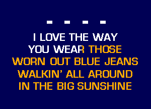 I LOVE THE WAY
YOU WEAR THOSE
WORN OUT BLUE JEANS
WALKIN' ALL AROUND
IN THE BIG SUNSHINE