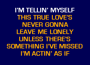 I'M TELLIN' MYSELF
THIS TRUE LOVE'S
NEVER GONNA
LEAVE ME LONELY
UNLESS THERE'S
SOMETHING I'VE MISSED
I'M ACTIN' AS IF