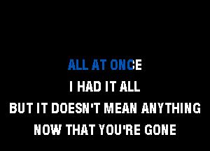 ALL AT ONCE
I HAD IT ALL
BUT IT DOESN'T MEAN ANYTHING
HOW THAT YOU'RE GONE