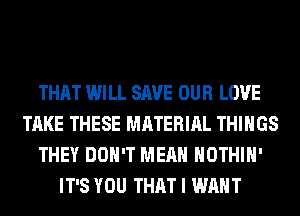 THAT WILL SAVE OUR LOVE
TAKE THESE MATERIAL THINGS
THEY DON'T MEAN HOTHlH'
IT'S YOU THAT I WANT