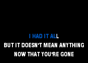 I HAD IT ALL
BUT IT DOESN'T MEAN ANYTHING
HOW THAT YOU'RE GONE