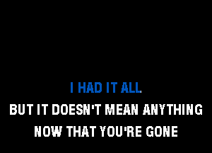 I HAD IT ALL
BUT IT DOESN'T MEAN ANYTHING
HOW THAT YOU'RE GONE