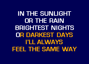 IN THE SUNLIGHT
OR THE RAIN
BRIGHTEST NIGHTS
OR DARKEST DAYS
FLL ALWAYS
FEEL THE SAME WAY