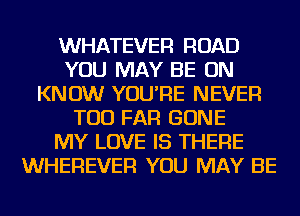 WHATEVER ROAD
YOU MAY BE ON
KNOW YOU'RE NEVER
TOD FAR GONE
MY LOVE IS THERE
WHEREVER YOU MAY BE