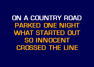 ON A COUNTRY ROAD
PARKED ONE NIGHT
WHAT STARTED OUT
80 INNOCENT
CRUSSED THE LINE