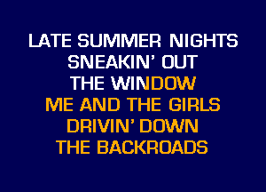 LATE SUMMER NIGHTS
SNEAKIN' OUT
THE WINDOW

ME AND THE GIRLS
DRIVIN' DOWN
THE BACKROADS