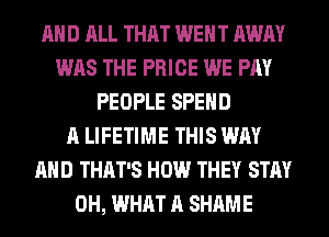 AND ALL THAT WENT AWAY
WAS THE PRICE WE PAY
PEOPLE SPEND
A LIFETIME THIS WAY
AND THAT'S HOW THEY STAY
0H, WHAT A SHAME