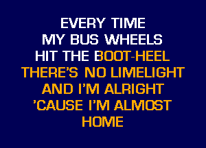 EVERY TIME
MY BUS WHEELS
HIT THE BUDT-HEEL
THERE'S NU LIMELIGHT
AND I'M ALRIGHT
'CAUSE I'M ALMOST
HOME
