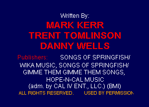 Written Byi

SONGS OF SPRINGFISHI
WIKA MUSIC, SONGS OF SPRINGFISHI
GIMME THEM GIMME THEM SONGS,

HOPE-N-CAL MUSIC
(adm. by CAL IV ENT., LLC.) (BMI)
ALL RIGHTS RESERVED. USED BY PERMISSIOR