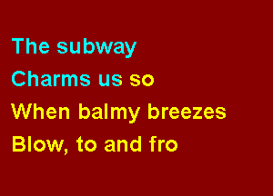 The subway
Charms us so

When balmy breezes
Blow, to and fro