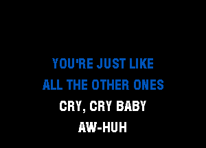 YOU'RE JUST LIKE

ALL THE OTHER ONES
CRY, CRY BABY
AW-HUH