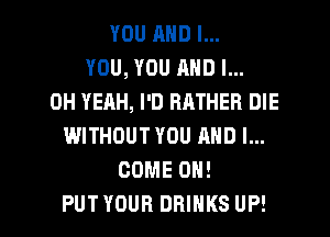 YOU AND I...
YOU, YOU AND I...
OH YEAH, I'D RATHER DIE
WITHOUT YOU AND I...
COME ON!

PUTYOUR DRINKS UP! I