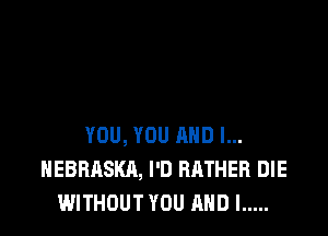 YOU, YOU AND I...
NEBRASKA, I'D RATHER DIE
WITHOUT YOU AND I .....
