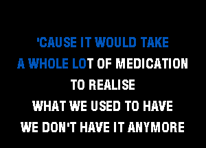 'CAU SE IT WOULD TAKE
A WHOLE LOT OF MEDICATION
T0 REALISE
WHAT WE USED TO HAVE
WE DON'T HAVE IT AHYMORE