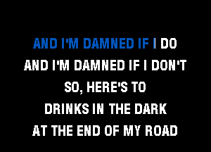 AND I'M DAMHED IF I DO
AND I'M DAMHED IF I DON'T
SO, HERE'S T0
DRINKS IN THE DARK
AT THE END OF MY ROAD
