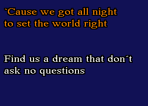 CauSe we got all night
to set the world right

Find us a dream that don't
ask no questions