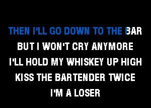 THEH I'LL GO DOWN TO THE BAR
BUT I WON'T CRY AHYMORE
I'LL HOLD MY WHISKEY UP HIGH
KISS THE BARTEHDER TWICE
I'M A LOSER