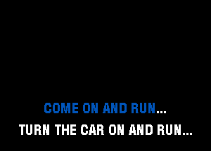 COME ON AND BUN...
TURN THE CAR 0 AND RUN...