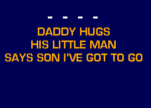 DADDY HUGS
HIS LITI'LE MAN

SAYS SUN I'VE GOT TO GO