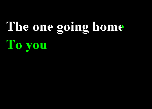 The one going home

To you