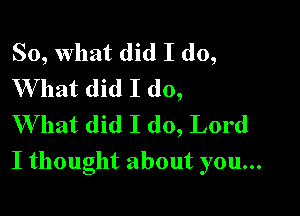 So, What did I do,
What did I do,
VVhatdklIdogLord

I thought about you...