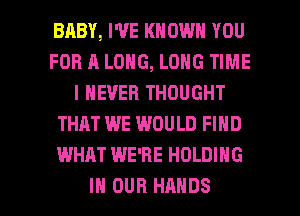 BABY, WE KNOWN YOU
FOR A LONG, LONG TIME
I NEVER THOUGHT
THAT WE WOULD FIND
WHAT WE'RE HOLDING

IN OUR HANDS l