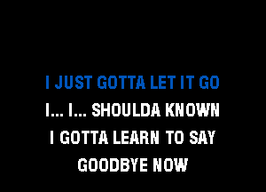 IJUST GOTTA LET IT GO

l... l... SHOULDA KNOW
I GOTTA LEARN TO SAY
GOODBYE HOW