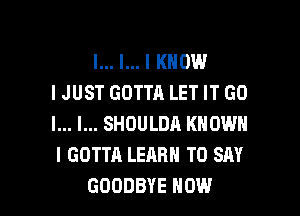 l... l... I KNOW
IJUST GOTTA LET IT GO
I... I... SHOULDA KNOWN
I GOTTA LEARN TO SAY

GOODBYE HOW I