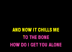 AND HOW IT CHILLS ME
TO THE BONE
HOW DO I GET YOU ALONE