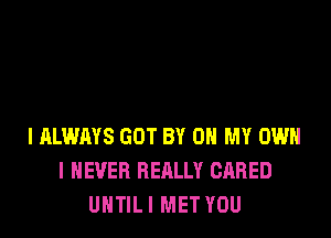 I ALWAYS GOT BY 0 MY OWN
I NEVER REALLY GARED
UNTIL I MET YOU