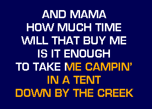 AND MAMA
HOW MUCH TIME
WILL THAT BUY ME
IS IT ENOUGH
TO TAKE ME CAMPIN'
IN A TENT
DOWN BY THE CREEK
